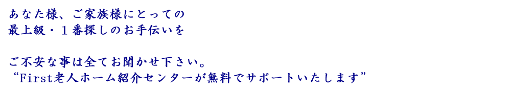 あなた様、ご家族様にとっての最上級・１番探しのお手伝いを
ご不安な事は全てお聞かせ下さい。
“First老人ホーム紹介センターが無料でサポートいたします”