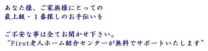 あなた様、ご家族様にとっての最上級・１番探しのお手伝いを
ご不安な事は全てお聞かせ下さい。
“First老人ホーム紹介センターが無料でサポートいたします”